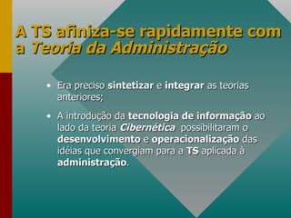 A TS afiniza-se rapidamente com a  Teoria da Administração Era preciso  sintetizar  e  integrar  as teorias anteriores; A introdução da  tecnologia de informação  ao lado da teoria  Cibernética   possibilitaram o  desenvolvimento  e  operacionalização  das idéias que convergiam para a  TS  aplicada à  administração . 