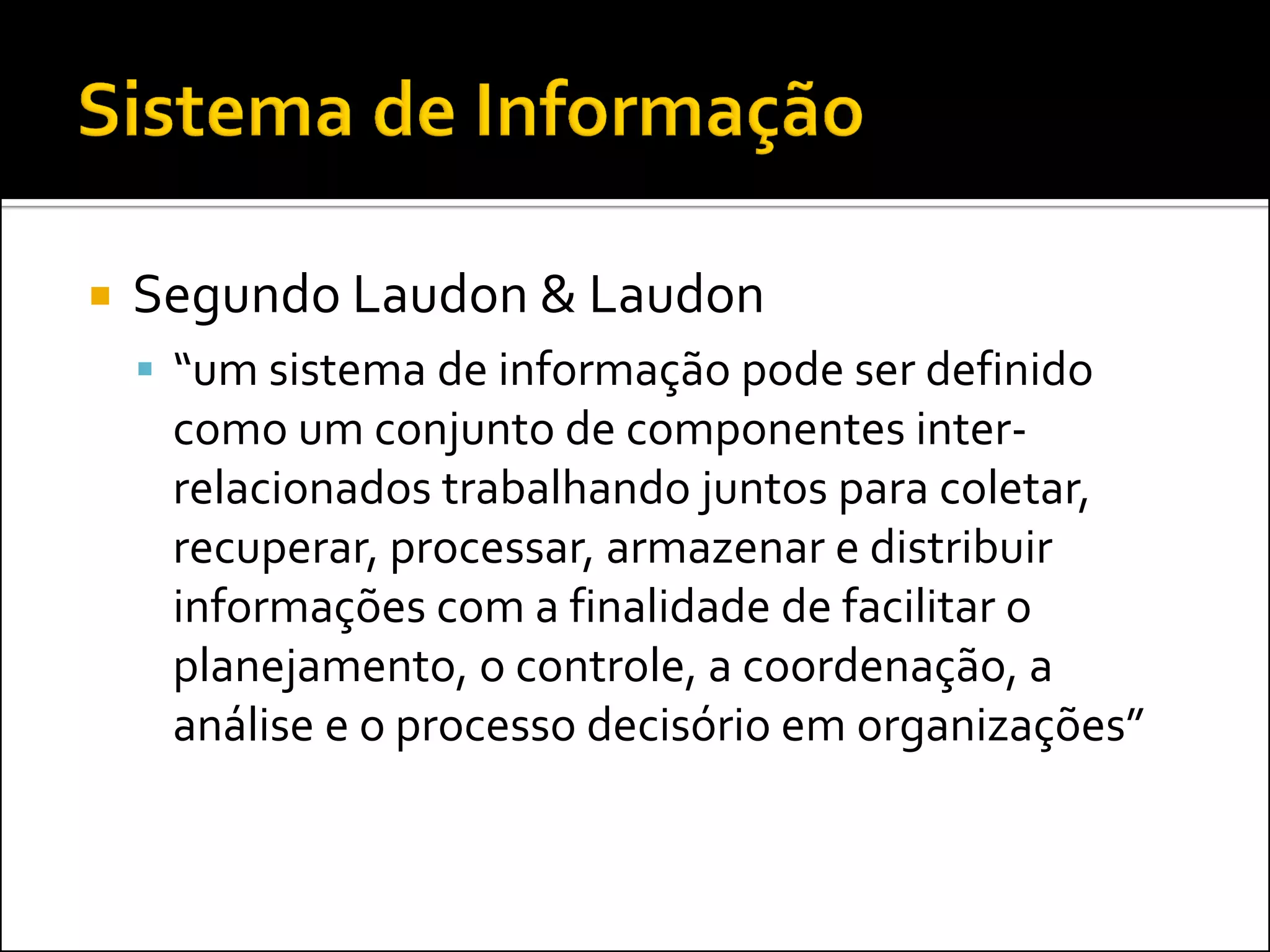    Segundo Laudon & Laudon
     “um sistema de informação pode ser definido
     como um conjunto de componentes inter-
     relacionados trabalhando juntos para coletar,
     recuperar, processar, armazenar e distribuir
     informações com a finalidade de facilitar o
     planejamento, o controle, a coordenação, a
     análise e o processo decisório em organizações”
 