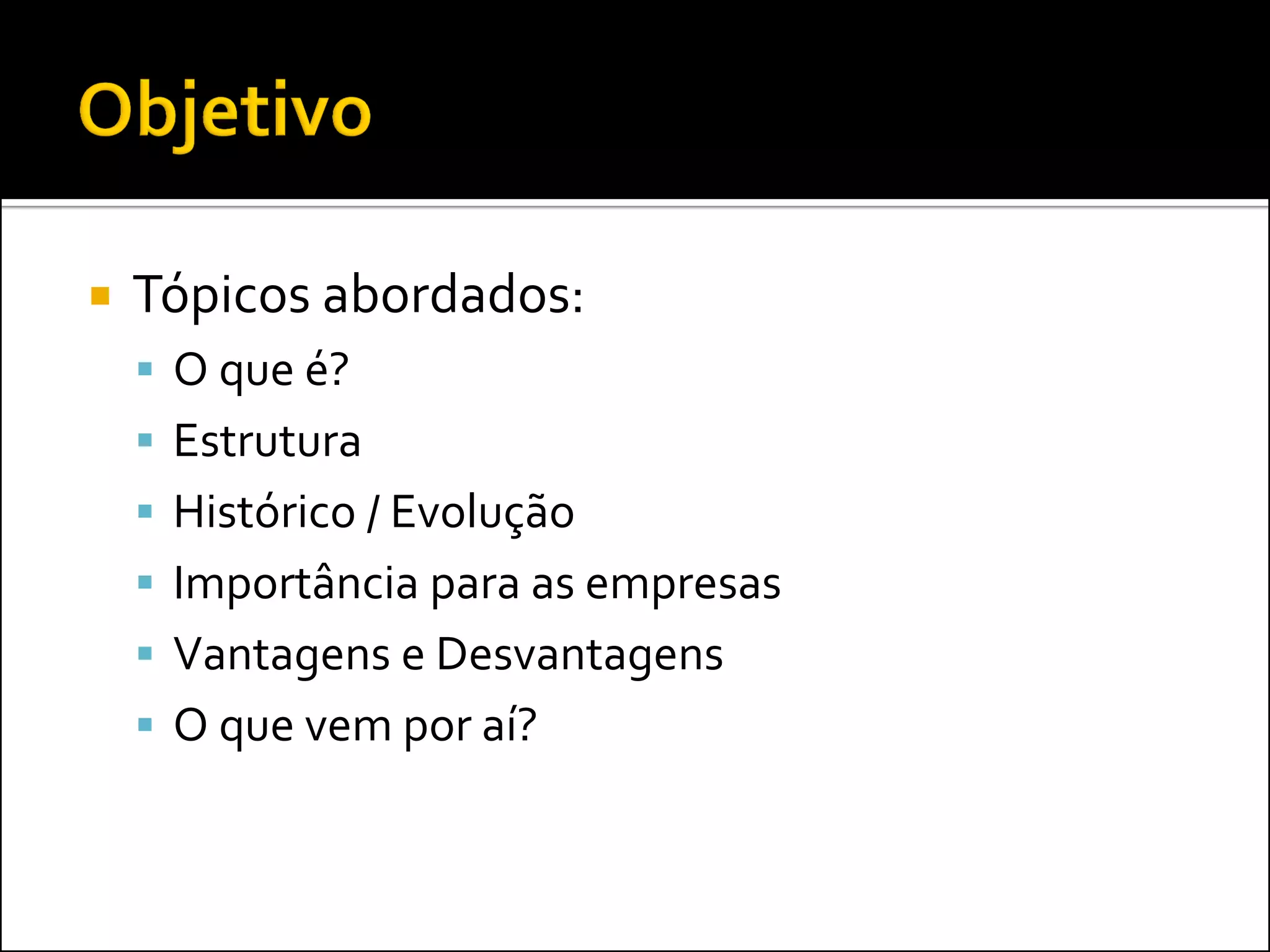    Tópicos abordados:
     O que é?
     Estrutura
     Histórico / Evolução
     Importância para as empresas
     Vantagens e Desvantagens
     O que vem por aí?
 