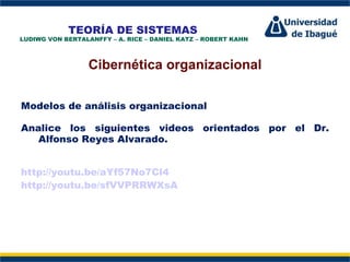 TEORÍA DE SISTEMAS
LUDIWG VON BERTALANFFY – A. RICE – DANIEL KATZ – ROBERT KAHN



                  Cibernética organizacional

Modelos de análisis organizacional

Analice los siguientes videos orientados por el Dr.
                    Perfil Profesional
   Alfonso Reyes Alvarado.


http://youtu.be/aYf57No7Cl4
http://youtu.be/sfVVPRRWXsA
 