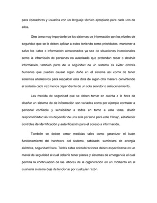 para operadores y usuarios con un lenguaje técnico apropiado para cada uno de
ellos.
Otro tema muy importante de los sistemas de información son los niveles de
seguridad que se le deben aplicar a estos teniendo como prioridades, mantener a
salvo los datos e información almacenados ya sea de situaciones intencionales
como la intromisión de personas no autorizada que pretendan robar o destruir
información, también parte de la seguridad de un sistema es evitar errores
humanos que puedan causar algún daño en el sistema así como de tener
sistemas alternativos para respaldar esta data de algún otra manera convirtiendo
el sistema cada vez menos dependiente de un solo servidor o almacenamiento.
Las medida de seguridad que se deben tomar en cuenta a la hora de
diseñar un sistema de de información son variadas como por ejemplo contratar a
personal confiable y sensibilizar a todos en torno a este tema, dividir
responsabilidad así no depender de una sola persona para este trabajo, establecer
controles de identificación y autenticación para el acceso a información.
También se deben tomar medidas tales como garantizar el buen
funcionamiento del hardware del sistema, cableado, suministro de energía
eléctrica, seguridad física. Todas estas consideraciones deben especificarse en un
manal de seguridad el cual debería tener planes y sistemas de emergencia el cual
permita la continuación de las labores de la organización en un momento en el
cual este sistema deje de funcionar por cualquier razón.
 