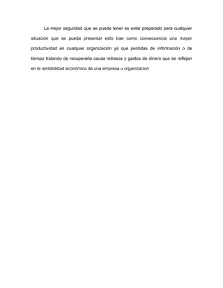 La mejor seguridad que se puede tener es estar preparado para cualquier
situación que se pueda presentar esto trae como consecuencia una mayor
productividad en cualquier organización ya que perdidas de información o de
tiempo tratando de recuperarla causa retrasos y gastos de dinero que se reflejan
en la rentabilidad económica de una empresa u organizacion
 