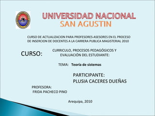 CURSO DE ACTUALIZACION PARA PROFESORES-ASESORES EN EL PROCESO
DE INSERCION DE DOCENTES A LA CARRERA PUBLICA MAGISTERIAL 2010
CURSO:
CURRICULO, PROCESOS PEDAGÓGICOS Y
EVALUACIÓN DEL ESTUDIANTE:
TEMA: Teoría de sistemas
PARTICIPANTE:
PLUSIA CACERES DUEÑAS
PROFESORA:
FRIDA PACHECO PINO
Arequipa, 2010
 