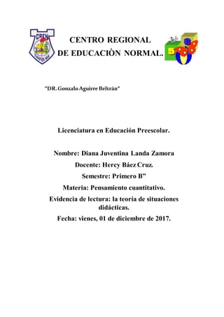 CENTRO REGIONAL
DE EDUCACIÒN NORMAL.
“DR.GonzaloAguirreBeltrán“
Licenciatura en Educación Preescolar.
Nombre: Diana Juventina Landa Zamora
Docente: Hercy Báez Cruz.
Semestre: Primero B”
Materia: Pensamiento cuantitativo.
Evidencia de lectura: la teoría de situaciones
didácticas.
Fecha: vienes, 01 de diciembre de 2017.
 