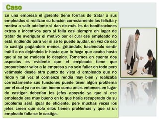 Caso
En una empresa el gerente tiene formas de tratar a sus
empleados si realizan su función correctamente los felicita y
motiva a salir adelante si dan de más les da bonificaciones
extras e incentivos pero si falla casi siempre en lugar de
tratar de averiguar el motivo por el cual ese empleado no
está rindiendo para ver si se le puede ayudar, en vez de eso
lo castiga pagándole menos, gritándole, haciéndolo sentir
inútil o no dejándolo ir hasta que lo haga que acaba hasta
que si ya se molesta lo despide. Tomemos en cuenta dos
aspectos es evidente que el empleado tiene que
proporcionar valor a la empresa y no solo fallar en todo pero
veámoslo desde otro punto de vista el empleado que no
rinde y tal vez al comienzo rendía muy bien y realizaba
correctamente sus funciones puede tener algún problema
por el cual ya no es tan bueno como antes entonces en lugar
de castigar deberían los jefes apoyarlo ya que si ese
empleado era muy bueno en lo que hacía recuperado de su
problema será igual de eficiente, pero muchas veces los
jefes creen que solo ellos tienen problemas y que si un
empleado falla se le castiga.
 