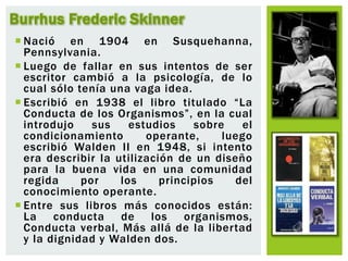  Nació en 1904 en Susquehanna,
Pennsylvania.
 Luego de fallar en sus intentos de ser
escritor cambió a la psicología, de lo
cual sólo tenía una vaga idea.
 Escribió en 1938 el libro titulado “La
Conducta de los Organismos”, en la cual
introdujo sus estudios sobre el
condicionamiento operante, luego
escribió Walden II en 1948, si intento
era describir la utilización de un diseño
para la buena vida en una comunidad
regida por los principios del
conocimiento operante.
 Entre sus libros más conocidos están:
La conducta de los organismos,
Conducta verbal, Más allá de la libertad
y la dignidad y Walden dos.
Burrhus Frederic Skinner
 