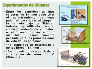  Entre los experimentos más
célebres de Skinner cabe citar
el adiestramiento de unas
palomas para jugar al pimpón,
la llamada caja de Skinner,
todavía hoy utilizada para el
condicionamiento de animales,
o el diseño de un entorno
artificial específicamente
pensado para los primeros años
de vida de las personas.
 “He estudiado la naturaleza y
no los libros” (Skinner).
 “Escribo mis obras a partir de la
vida y no de otros libros”
(Skinner).
Experimentos de Skinner
 