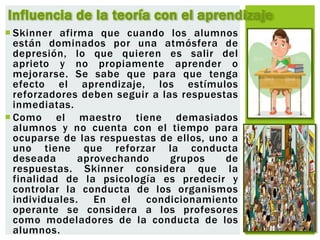  Skinner afirma que cuando los alumnos
están dominados por una atmósfera de
depresión, lo que quieren es salir del
aprieto y no propiamente aprender o
mejorarse. Se sabe que para que tenga
efecto el aprendizaje, los estímulos
reforzadores deben seguir a las respuestas
inmediatas.
 Como el maestro tiene demasiados
alumnos y no cuenta con el tiempo para
ocuparse de las respuestas de ellos, uno a
uno tiene que reforzar la conducta
deseada aprovechando grupos de
respuestas. Skinner considera que la
finalidad de la psicología es predecir y
controlar la conducta de los organismos
individuales. En el condicionamiento
operante se considera a los profesores
como modeladores de la conducta de los
alumnos.
Influencia de la teoría con el aprendizaje
 