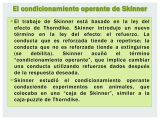 El condicionamiento operante de Skinner
 El trabajo de Skinner está basado en la ley del
efecto de Thorndike. Skinner introdujo un nuevo
término en la ley del efecto: el refuerzo. La
conducta que es reforzada tiende a repetirse; la
conducta que no es reforzada tiende a extinguirse
(se debilita). Skinner acuñó el término
“condicionamiento operante”, que implica cambiar
una conducta utilizando refuerzos dados después
de la respuesta deseada.
 Skinner estudió el condicionamiento operante
conduciendo experimentos con animales, que
colocaba en una “caja de Skinner”, similar a la
caja-puzzle de Thorndike.
 
