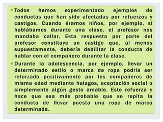  Todos hemos experimentado ejemplos de
conductas que han sido afectadas por refuerzos y
castigos. Cuando éramos niños, por ejemplo, si
hablábamos durante una clase, el profesor nos
mandaba callar. Esta respuesta por parte del
profesor constituye un castigo que, al menos
supuestamente, debería debilitar la conducta de
hablar con el compañero durante la clase.
 Durante la adolescencia, por ejemplo, llevar un
determinado estilo o marca de ropa podría ser
reforzado positivamente por los compañeros de
misma edad mediante halagos, aceptación social o
simplemente algún gesto amable. Esto refuerza y
hace que sea más probable que se repita la
conducta de llevar puesta una ropa de marca
determinada.
 
