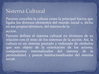 Parsons concebía la cultura como la principal fuerza que
ligaba los diversos elementos del mundo social o, dicho
en sus propios términos, del sistema de la
acción.
Parsons definió el sistema cultural en términos de su
relación con el resto de los sistemas de la acción. Así, la
cultura es un sistema pautado y ordenado de símbolos
que son objeto de la orientación de los actores,
componentes internalizados del sistema de la
personalidad, y pautas institucionalizadas del sistema
social.
 