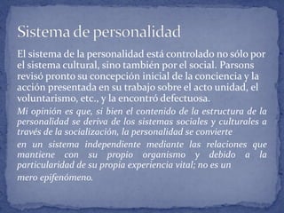 El sistema de la personalidad está controlado no sólo por
el sistema cultural, sino también por el social. Parsons
revisó pronto su concepción inicial de la conciencia y la
acción presentada en su trabajo sobre el acto unidad, el
voluntarismo, etc., y la encontró defectuosa.
Mi opinión es que, si bien el contenido de la estructura de la
personalidad se deriva de los sistemas sociales y culturales a
través de la socialización, la personalidad se convierte
en un sistema independiente mediante las relaciones que
mantiene con su propio organismo y debido a la
particularidad de su propia experiencia vital; no es un
mero epifenómeno.
 