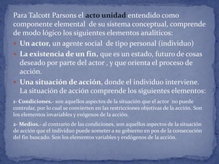 Para Talcott Parsons el acto unidad entendido como
componente elemental de su sistema conceptual, comprende
de modo lógico los siguientes elementos analíticos:
 Un actor, un agente social de tipo personal (individuo)
 La existencia de un fin, que es un estado, futuro de cosas
deseado por parte del actor , y que orienta el proceso de
acción.
 Una situación de acción, donde el individuo interviene.
La situación de acción comprende los siguientes elementos:
1- Condiciones.- son aquellos aspectos de la situación que el actor no puede
controlar, por lo cual se convierten en las restricciones objetivas de la acción. Son
los elementos invariables y exógenos de la acción.
2- Medios.- al contrario de las condiciones, son aquellos aspectos de la situación
de acción que el individuo puede someter a su gobierno en pos de la consecución
del fin buscado. Son los elementos variables y endógenos de la acción.
 