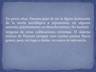 En pocos años, Parsons pasó de ser la figura dominante
de la teoría sociológica a representar, en algunos
sectores, prácticamente un desecho teórico. No mereció
ninguna de estas calificaciones extremas. El sistema
teórico de Parsons siempre tuvo ciertos puntos flacos
graves, pero, sin lugar a dudas, no carece de relevancia.
 