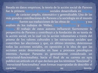 Basada en datos empíricos, la teoría de la acción social de Parsons
fue la primera teoría de sistemas sociales desarrollada en Estados
Unidos de carácter amplio, sistemático y generalizable. Una de las
más grandes contribuciones de Parsons a la sociología en el mundo
anglófono fueron sus traducciones de las obras de Max Weber y sus
análisis de los trabajos de Weber, Emile Durkheim y Wilfredo
Pareto. El trabajo de estos autores influenció fuertemente la
perspectiva de Parsons y contribuyó a la fundación de su teoría de
la acción social, en la cual vio la acción voluntarista a través del
prisma de los valores culturales y las estructuras sociales que
constriñen las elecciones y que, en último término, determinan
todas las acciones sociales, en oposición a la idea de que las
acciones están determinadas en base a procesos psicológicos
internos. Aunque Parsons es generalmente considerado un
estructural-funcionalista, hacia el final de su carrera en 1975
publicó un artículo en el que declara que los términos "funcional" y
"estructural-funcionalista" eran formas inapropiadas de describir el
carácter de su teoría.
 