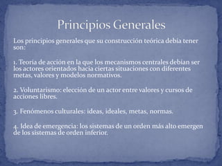 Los principios generales que su construcción teórica debía tener
son:
1. Teoría de acción en la que los mecanismos centrales debían ser
los actores orientados hacia ciertas situaciones con diferentes
metas, valores y modelos normativos.
2. Voluntarismo: elección de un actor entre valores y cursos de
acciones libres.
3. Fenómenos culturales: ideas, ideales, metas, normas.
4. Idea de emergencia: los sistemas de un orden más alto emergen
de los sistemas de orden inferior.
 