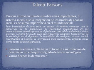Parsons afirmó en una de sus obras más importantes, El
sistema social, que la integración de los niveles de análisis
social es de suma importancia en el mundo social: ·
Esta integración de una serie de pautas de valores comunes con la
estructura de la disposición de necesidad intemalizada de las
personalidades constituyentes es el fenómeno central de la dinámica de los
sistemas sociales. Se puede decir que el teorema dinámico fundamental de
la sociología es el siguiente: la estabilidad de cualquier sistema social,
exceptuando el proceso de interacción más evanescente, depende hasta
cierto punto de esa integración.
 Parsons es el más explícito en lo tocante a su intención de
desarrollar un enfoque integrado de teoría sociológica.
 Varios hechos lo demuestran:
 