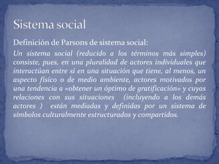 Definición de Parsons de sistema social:
Un sistema social (reducido a los términos más simples)
consiste, pues, en una pluralidad de actores individuales que
interactúan entre sí en una situación que tiene, al menos, un
aspecto físico o de medio ambiente, actores motivados por
una tendencia a «obtener un óptimo de gratificación» y cuyas
relaciones con sus situaciones (incluyendo a los demás
actores ) están mediadas y definidas por un sistema de
símbolos culturalmente estructurados y compartidos.
 