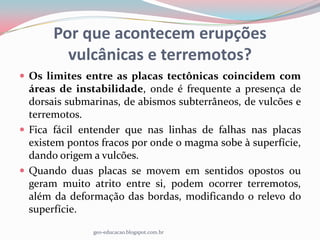 Por que acontecem erupções
         vulcânicas e terremotos?
 Os limites entre as placas tectônicas coincidem com
  áreas de instabilidade, onde é frequente a presença de
  dorsais submarinas, de abismos subterrâneos, de vulcões e
  terremotos.
 Fica fácil entender que nas linhas de falhas nas placas
  existem pontos fracos por onde o magma sobe à superfície,
  dando origem a vulcões.
 Quando duas placas se movem em sentidos opostos ou
  geram muito atrito entre si, podem ocorrer terremotos,
  além da deformação das bordas, modificando o relevo do
  superfície.

               geo-educacao.blogspot.com.br
 