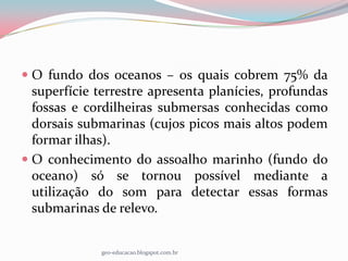  O fundo dos oceanos – os quais cobrem 75% da
  superfície terrestre apresenta planícies, profundas
  fossas e cordilheiras submersas conhecidas como
  dorsais submarinas (cujos picos mais altos podem
  formar ilhas).
 O conhecimento do assoalho marinho (fundo do
  oceano) só se tornou possível mediante a
  utilização do som para detectar essas formas
  submarinas de relevo.


             geo-educacao.blogspot.com.br
 