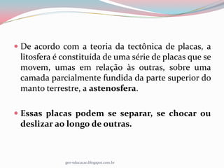  De acordo com a teoria da tectônica de placas, a
  litosfera é constituída de uma série de placas que se
 movem, umas em relação às outras, sobre uma
 camada parcialmente fundida da parte superior do
 manto terrestre, a astenosfera.

 Essas placas podem se separar, se chocar ou
  deslizar ao longo de outras.



              geo-educacao.blogspot.com.br
 