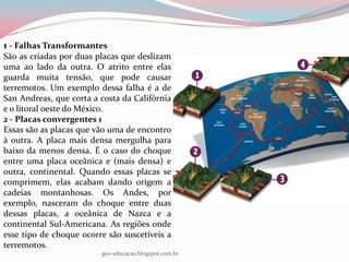 1 - Falhas Transformantes
São as criadas por duas placas que deslizam
uma ao lado da outra. O atrito entre elas
guarda muita tensão, que pode causar
terremotos. Um exemplo dessa falha é a de
San Andreas, que corta a costa da Califórnia
e o litoral oeste do México.
2 - Placas convergentes 1
Essas são as placas que vão uma de encontro
à outra. A placa mais densa mergulha para
baixo da menos densa. É o caso do choque
entre uma placa oceânica e (mais densa) e
outra, continental. Quando essas placas se
comprimem, elas acabam dando origem a
cadeias montanhosas. Os Andes, por
exemplo, nasceram do choque entre duas
dessas placas, a oceânica de Nazca e a
continental Sul-Americana. As regiões onde
esse tipo de choque ocorre são suscetíveis a
terremotos.
                         geo-educacao.blogspot.com.br
 