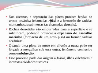  Nos oceanos, a separação das placas provoca fendas na
  crosta oceânica (chamadas rifts) e a formação de cadeias
  montanhosas submersas (as chamadas dorsais).
 Rochas derretidas são empurradas para a superfície e se
  solidificam, podendo provocar a expansão do assoalho
  marinho (formação de um novo piso) ou formar cadeias
  oceânicas.
 Quando uma placa de move em direção a outra pode ser
  forçada a mergulhar sob essa outra, fenômeno conhecido
  como subducção.
 Esse processo pode dar origem a fossas, ilhas vulcânicas e
  intensas atividades sísmicas.

               geo-educacao.blogspot.com.br
 