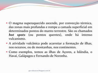  O magma superaquecido ascende, por convecção térmica,
  das zonas mais profundas e rompe a camada superficial em
  determinados pontos do manto terrestre. São os chamados
  hot spots (ou pontos quentes), onde há intenso
  vulcanismo.
 A atividade vulcânica pode acarretar a formação de ilhas,
  nos oceanos, ou de montanhas, nos continentes.
 Como exemplos, temos as ilhas de Açores, a Islândia, o
  Havaí, Galápagos e Fernando de Noronha.



               geo-educacao.blogspot.com.br
 