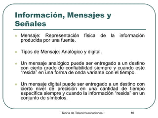 Teoría de Telecomunicaciones I 10
Información, Mensajes y
Señales
 Mensaje: Representación física de la información
producida por una fuente.
 Tipos de Mensaje: Analógico y digital.
 Un mensaje analógico puede ser entregado a un destino
con cierto grado de confiabilidad siempre y cuando este
“resida” en una forma de onda variante con el tiempo.
 Un mensaje digital puede ser entregado a un destino con
cierto nivel de precisión en una cantidad de tiempo
específica siempre y cuando la información “resida” en un
conjunto de símbolos.
 