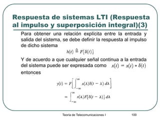 Teoría de Telecomunicaciones I 100
Respuesta de sistemas LTI (Respuesta
al impulso y superposición integral)(3)
Para obtener una relación explícita entre la entrada y
salida del sistema, se debe definir la respuesta al impulso
de dicho sistema
Y de acuerdo a que cualquier señal continua a la entrada
del sistema puede ser expresada como
entonces
 