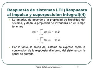 Teoría de Telecomunicaciones I 101
Respuesta de sistemas LTI (Respuesta
al impulso y superposición integral)(4)
 Lo anterior, de acuerdo a la propiedad de linealidad del
sistema, y dada la propiedad de invarianza en el tiempo
tenemos
 Por lo tanto, la salida del sistema se expresa como la
convolución de la respuesta al impulso del sistema con la
señal de entrada.
 
