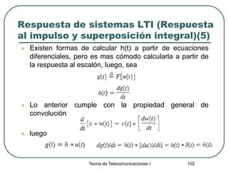 Teoría de Telecomunicaciones I 102
Respuesta de sistemas LTI (Respuesta
al impulso y superposición integral)(5)
 Existen formas de calcular h(t) a partir de ecuaciones
diferenciales, pero es mas cómodo calcularla a partir de
la respuesta al escalón, luego, sea
 Lo anterior cumple con la propiedad general de
convolución
 luego
 