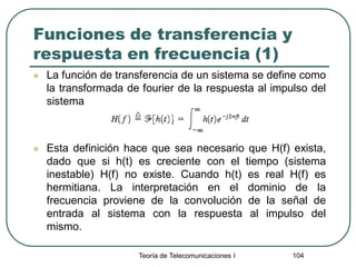 Teoría de Telecomunicaciones I 104
Funciones de transferencia y
respuesta en frecuencia (1)
 La función de transferencia de un sistema se define como
la transformada de fourier de la respuesta al impulso del
sistema
 Esta definición hace que sea necesario que H(f) exista,
dado que si h(t) es creciente con el tiempo (sistema
inestable) H(f) no existe. Cuando h(t) es real H(f) es
hermitiana. La interpretación en el dominio de la
frecuencia proviene de la convolución de la señal de
entrada al sistema con la respuesta al impulso del
mismo.
 