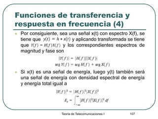 Teoría de Telecomunicaciones I 107
Funciones de transferencia y
respuesta en frecuencia (4)
 Por consiguiente, sea una señal x(t) con espectro X(f), se
tiene que y aplicando transformada se tiene
que y los correspondientes espectros de
magnitud y fase son
 Si x(t) es una señal de energía, luego y(t) también será
una señal de energía con densidad espectral de energía
y energía total igual a
 