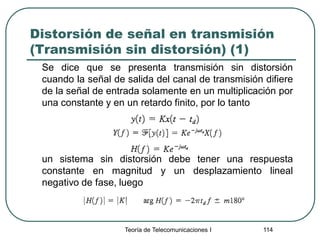Teoría de Telecomunicaciones I 114
Distorsión de señal en transmisión
(Transmisión sin distorsión) (1)
Se dice que se presenta transmisión sin distorsión
cuando la señal de salida del canal de transmisión difiere
de la señal de entrada solamente en un multiplicación por
una constante y en un retardo finito, por lo tanto
un sistema sin distorsión debe tener una respuesta
constante en magnitud y un desplazamiento lineal
negativo de fase, luego
 
