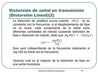 Teoría de Telecomunicaciones I 117
Distorsión de señal en transmisión
(Distorsión Lineal)(2)
La distorsión de amplitud ocurre cuando no es
constante con la frecuencia, si el desplazamiento de fase
no es lineal, cada componente de la señal sufre
diferentes cantidades de retardo causando distorsión de
fase o distorsión de retardo, dado que
Que será independiente de la frecuencia solamente si
arg H(f) es lineal con la frecuencia.
Veamos cual es el impacto de la distorsión de fase en
una señal modulada.
 