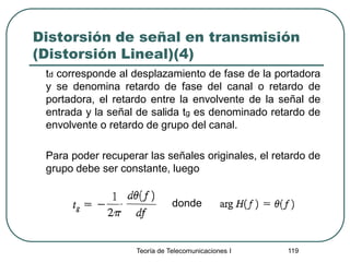 Teoría de Telecomunicaciones I 119
Distorsión de señal en transmisión
(Distorsión Lineal)(4)
td corresponde al desplazamiento de fase de la portadora
y se denomina retardo de fase del canal o retardo de
portadora, el retardo entre la envolvente de la señal de
entrada y la señal de salida tg es denominado retardo de
envolvente o retardo de grupo del canal.
Para poder recuperar las señales originales, el retardo de
grupo debe ser constante, luego
donde
 