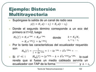 Teoría de Telecomunicaciones I 122
Ejemplo: Distorsión
Multitrayectoria
 Supóngase la salida de un canal de radio sea
 Donde el segundo término corresponde a un eco del
primero si t1<t2, luego
 Por lo tanto las características del ecualizador requerido
son
 Si lo cual
revela que si fuese un medio cableado serviría un
ecualizador con TAP de la forma y
donde
 