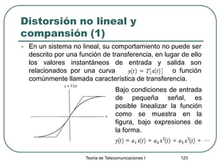 Teoría de Telecomunicaciones I 123
Distorsión no lineal y
compansión (1)
 En un sistema no lineal, su comportamiento no puede ser
descrito por una función de transferencia, en lugar de ello
los valores instantáneos de entrada y salida son
relacionados por una curva o función
comúnmente llamada característica de transferencia.
Bajo condiciones de entrada
de pequeña señal, es
posible linealizar la función
como se muestra en la
figura, bajo expresiones de
la forma.
 