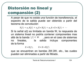 Teoría de Telecomunicaciones I 124
Distorsión no lineal y
compansión (2)
A pesar de que no existe una función de transferencia, el
espectro de la salida puede ser obtenido a partir del
teorema de convolución
Si la señal x(t) es limitada en banda W, la respuesta de
un sistema lineal no podría contener componentes mas
allá de la banda , pero en el caso de sistemas
no lineales, la salida incluye componentes
de la forma
que se encuentran en bandas 2W,3W, etc., las cuales
pueden ser eliminadas a partir de filtrado.
 