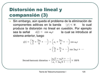 Teoría de Telecomunicaciones I 125
Distorsión no lineal y
compansión (3)
 Sin embargo, aún queda el problema de la eliminación de
componentes aditivas en la banda lo cual
produce la distorsión no lineal en cuestión. Por ejemplo
sea la señal la cual se introduce al
sistema anterior, luego
 