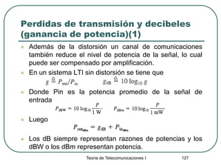Perdidas de transmisión y decibeles
(ganancia de potencia)(1)
 Además de la distorsión un canal de comunicaciones
también reduce el nivel de potencia de la señal, lo cual
puede ser compensado por amplificación.
 En un sistema LTI sin distorsión se tiene que
 Donde Pin es la potencia promedio de la señal de
entrada
 Luego
 Los dB siempre representan razones de potencias y los
dBW o los dBm representan potencia.
Teoría de Telecomunicaciones I 127
 