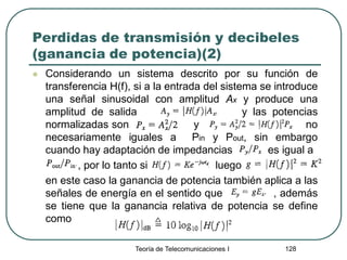 Perdidas de transmisión y decibeles
(ganancia de potencia)(2)
 Considerando un sistema descrito por su función de
transferencia H(f), si a la entrada del sistema se introduce
una señal sinusoidal con amplitud Ax y produce una
amplitud de salida y las potencias
normalizadas son y no
necesariamente iguales a Pin y Pout, sin embargo
cuando hay adaptación de impedancias es igual a
, por lo tanto si luego
en este caso la ganancia de potencia también aplica a las
señales de energía en el sentido que , además
se tiene que la ganancia relativa de potencia se define
como
Teoría de Telecomunicaciones I 128
 