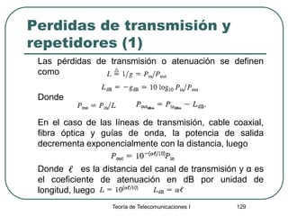 Perdidas de transmisión y
repetidores (1)
Las pérdidas de transmisión o atenuación se definen
como
Donde
En el caso de las líneas de transmisión, cable coaxial,
fibra óptica y guías de onda, la potencia de salida
decrementa exponencialmente con la distancia, luego
Donde es la distancia del canal de transmisión y α es
el coeficiente de atenuación en dB por unidad de
longitud, luego
Teoría de Telecomunicaciones I 129
 