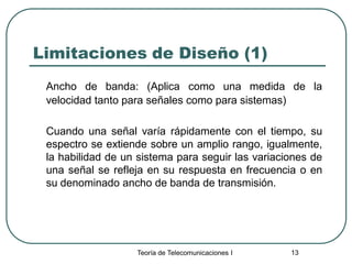 Teoría de Telecomunicaciones I 13
Limitaciones de Diseño (1)
Ancho de banda: (Aplica como una medida de la
velocidad tanto para señales como para sistemas)
Cuando una señal varía rápidamente con el tiempo, su
espectro se extiende sobre un amplio rango, igualmente,
la habilidad de un sistema para seguir las variaciones de
una señal se refleja en su respuesta en frecuencia o en
su denominado ancho de banda de transmisión.
 