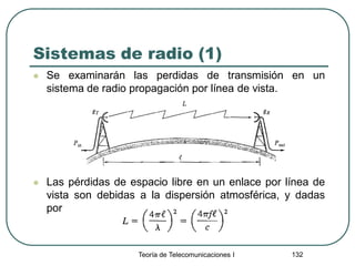 Sistemas de radio (1)
 Se examinarán las perdidas de transmisión en un
sistema de radio propagación por línea de vista.
 Las pérdidas de espacio libre en un enlace por línea de
vista son debidas a la dispersión atmosférica, y dadas
por
Teoría de Telecomunicaciones I 132
 