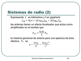 Sistemas de radio (2)
Expresando en kilómetros y f en gigahertz
las antenas tienen un efecto focalizador que actúa como
amplificador en el sentido que
la máxima ganancia de antena para una apertura de área
efectiva es
Teoría de Telecomunicaciones I 133
 