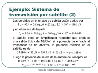 Ejemplo: Sistema de
transmisión por satélite (2)
Las pérdidas en el enlace de subida están dadas por
y en el enlace de bajada
el satélite tiene un amplificador repetidor que produce
una salida típica de 18dBW, si la potencia de entrada al
transmisor es de 35dBW, la potencia recibida en el
satélite es de
Luego la potencia de salida de la antena del receptor es
Teoría de Telecomunicaciones I 135
 