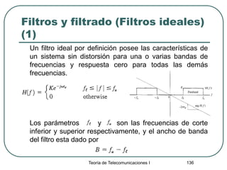 Filtros y filtrado (Filtros ideales)
(1)
Un filtro ideal por definición posee las características de
un sistema sin distorsión para una o varias bandas de
frecuencias y respuesta cero para todas las demás
frecuencias.
Los parámetros y son las frecuencias de corte
inferior y superior respectivamente, y el ancho de banda
del filtro esta dado por
Teoría de Telecomunicaciones I 136
 