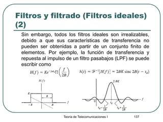 Filtros y filtrado (Filtros ideales)
(2)
Sin embargo, todos los filtros ideales son irrealizables,
debido a que sus características de transferencia no
pueden ser obtenidas a partir de un conjunto finito de
elementos. Por ejemplo, la función de transferencia y
repuesta al impulso de un filtro pasabajos (LPF) se puede
escribir como
Teoría de Telecomunicaciones I 137
 